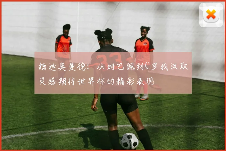 扬迪奥曼德：从姆巴佩到C罗我汲取灵感期待世界杯的精彩表现