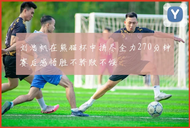 刘浩帆在熊猫杯中拼尽全力270分钟赛后感悟胜不骄败不馁