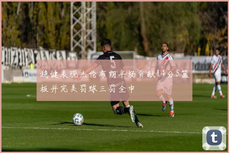 稳健表现杰伦布朗半场贡献14分5篮板并完美罚球三罚全中