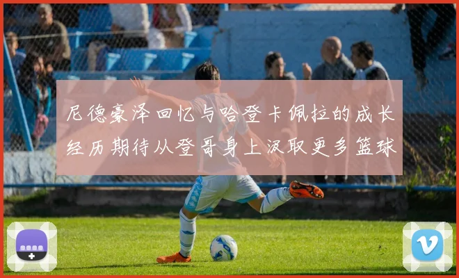 尼德豪泽回忆与哈登卡佩拉的成长经历期待从登哥身上汲取更多篮球智慧
