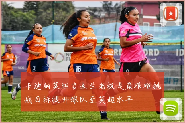卡迪纳莱坦言米兰老板是最艰难挑战目标提升球队至英超水平