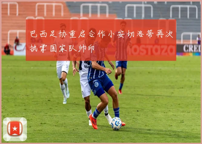 巴西足协重启合作小安切洛蒂再次执掌国家队帅印