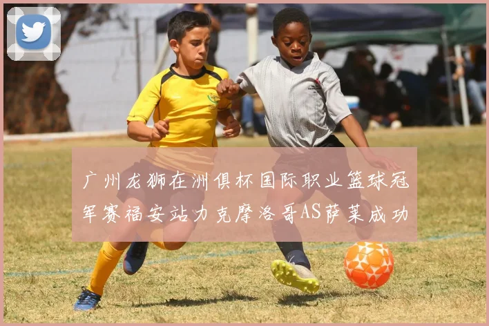 广州龙狮在洲俱杯国际职业篮球冠军赛福安站力克摩洛哥AS萨莱成功晋级
