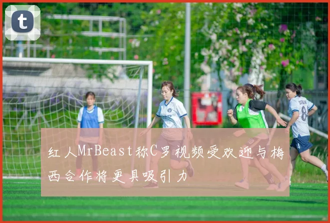 红人MrBeast称C罗视频受欢迎与梅西合作将更具吸引力