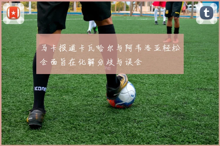 马卡报道卡瓦哈尔与阿韦洛亚轻松会面旨在化解分歧与误会