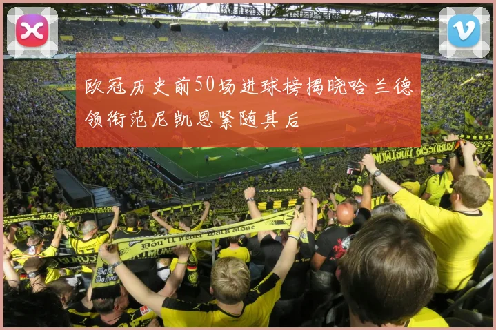 欧冠历史前50场进球榜揭晓哈兰德领衔范尼凯恩紧随其后