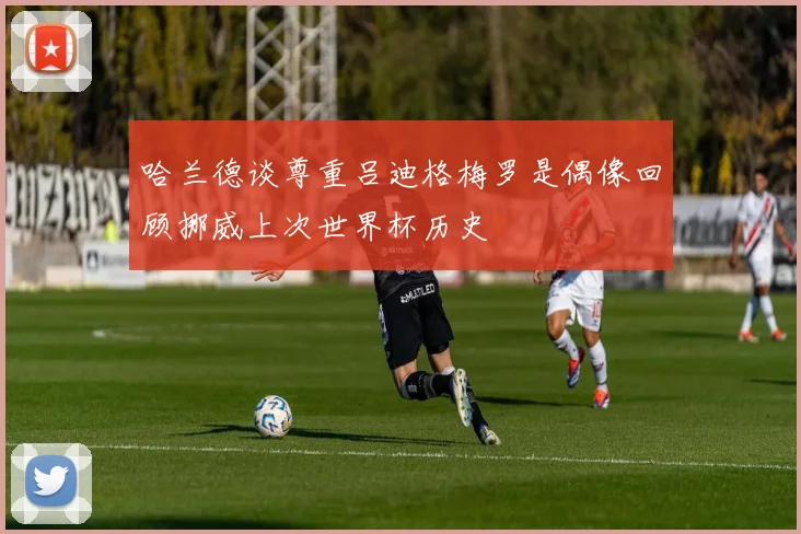 哈兰德谈尊重吕迪格梅罗是偶像回顾挪威上次世界杯历史