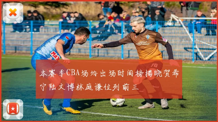 本赛季CBA场均出场时间榜揭晓贺希宁陆文博林庭谦位列前三