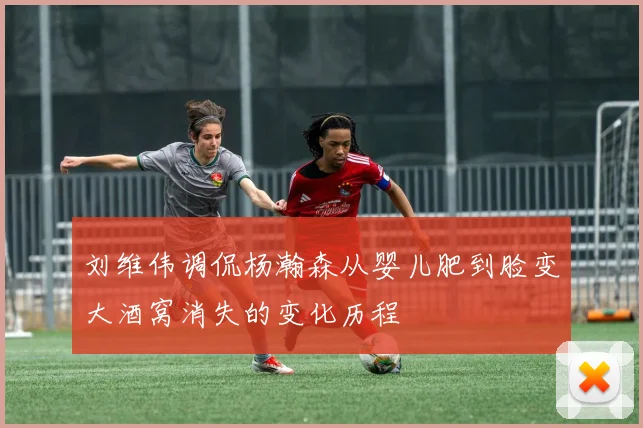 刘维伟调侃杨瀚森从婴儿肥到脸变大酒窝消失的变化历程