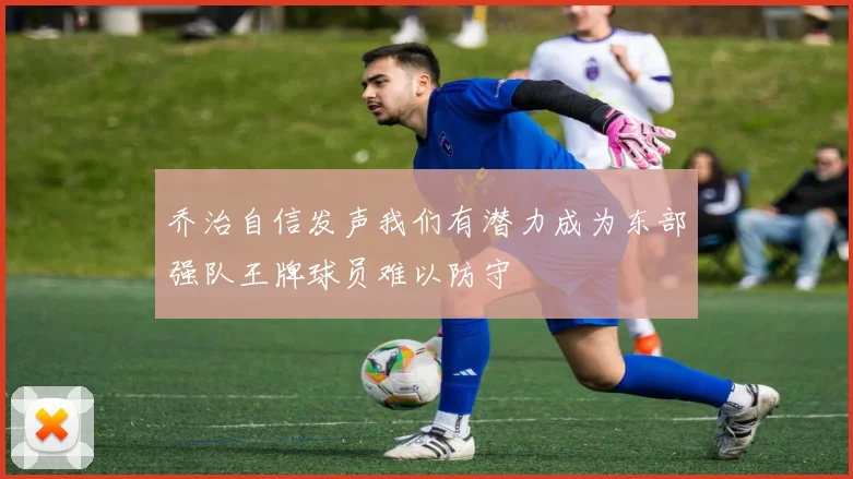 乔治自信发声我们有潜力成为东部强队王牌球员难以防守