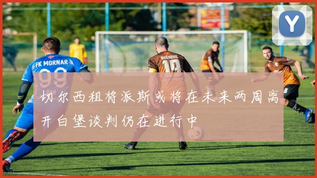 切尔西租将派斯或将在未来两周离开白堡谈判仍在进行中