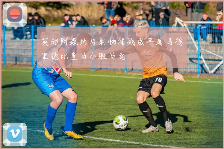 英超阿森纳与利物浦战成平局马德里德比皇马小胜马竞