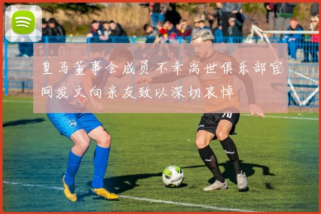 皇马董事会成员不幸离世俱乐部官网发文向亲友致以深切哀悼