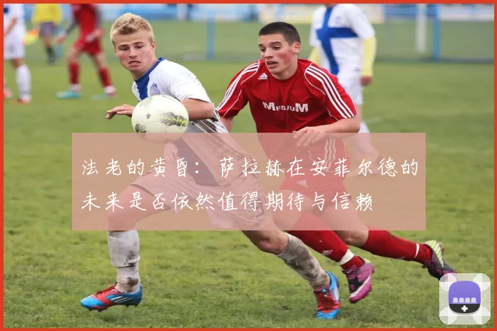 法老的黄昏：萨拉赫在安菲尔德的未来是否依然值得期待与信赖