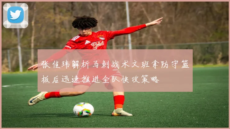 张佳玮解析马刺战术文班拿防守篮板后迅速推进全队快攻策略