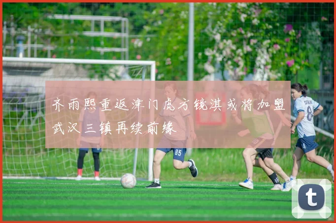 齐雨熙重返津门虎方镜淇或将加盟武汉三镇再续前缘