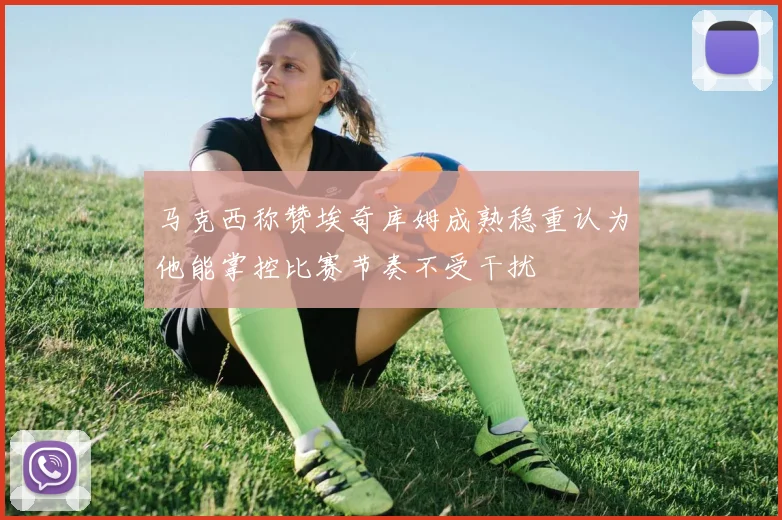 马克西称赞埃奇库姆成熟稳重认为他能掌控比赛节奏不受干扰