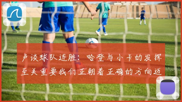 卢谈球队连胜：哈登与小卡的发挥至关重要我们正朝着正确的方向迈进