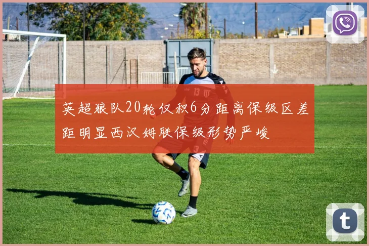 英超狼队20轮仅积6分距离保级区差距明显西汉姆联保级形势严峻