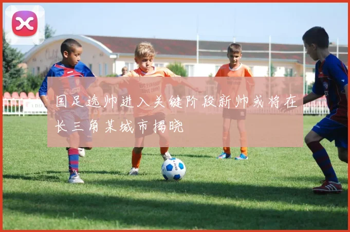 国足选帅进入关键阶段新帅或将在长三角某城市揭晓