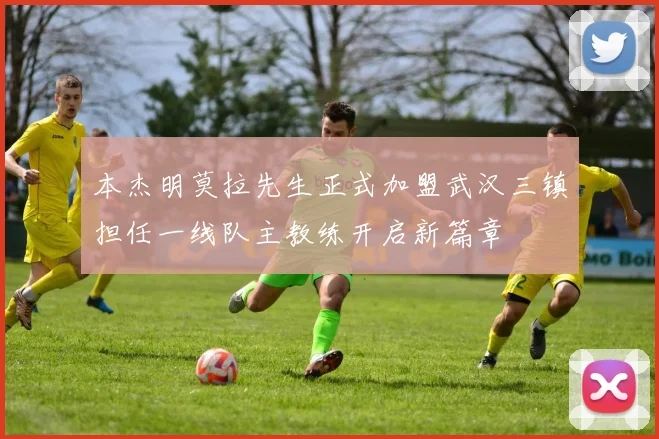 本杰明莫拉先生正式加盟武汉三镇担任一线队主教练开启新篇章