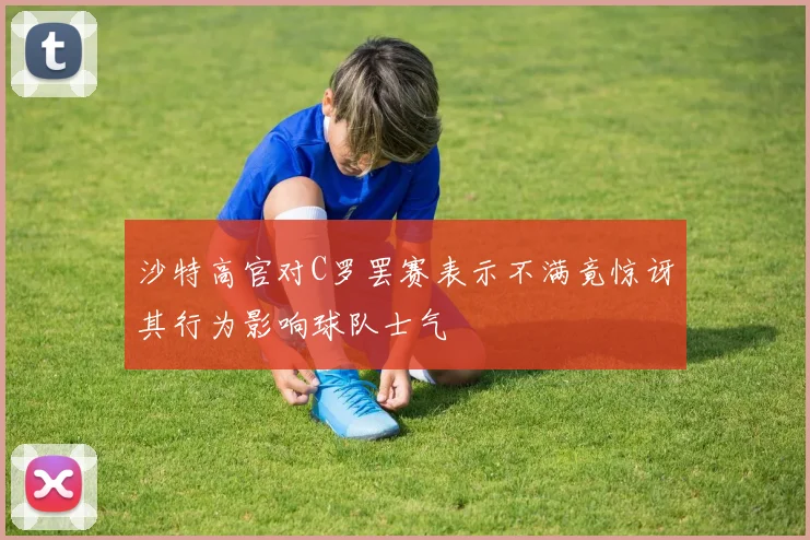 沙特高官对C罗罢赛表示不满竟惊讶其行为影响球队士气