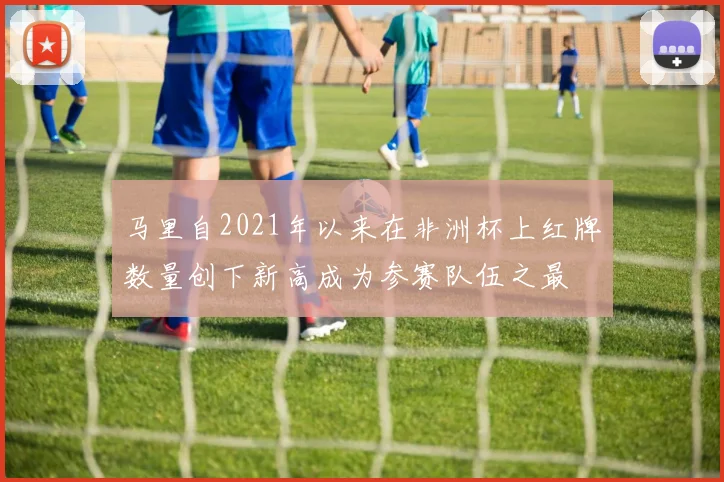 马里自2021年以来在非洲杯上红牌数量创下新高成为参赛队伍之最