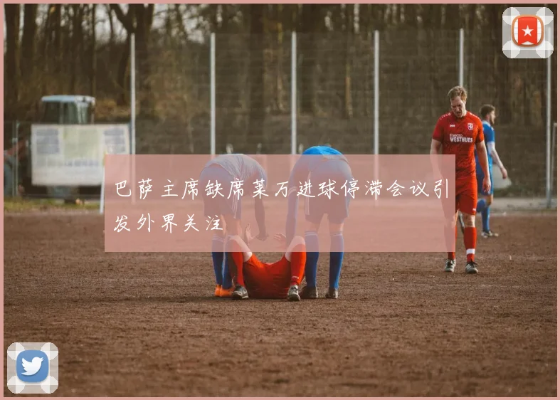 巴萨主席缺席莱万进球停滞会议引发外界关注