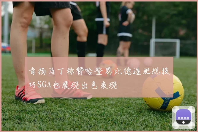 肯扬马丁称赞哈登恩比德造犯规技巧SGA也展现出色表现